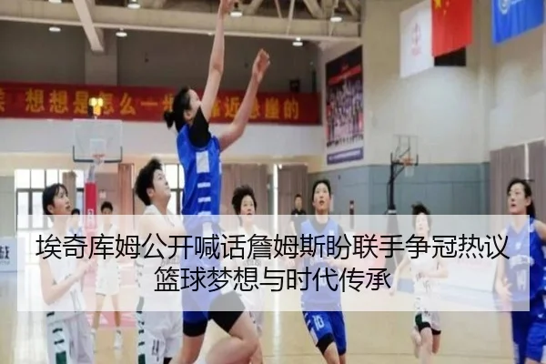 埃奇库姆公开喊话詹姆斯盼联手争冠热议篮球梦想与时代传承